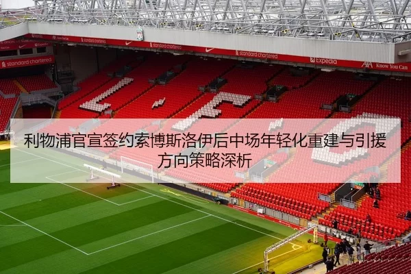 利物浦官宣签约索博斯洛伊后中场年轻化重建与引援方向策略深析