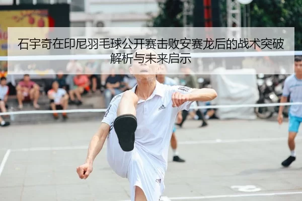 石宇奇在印尼羽毛球公开赛击败安赛龙后的战术突破解析与未来启示