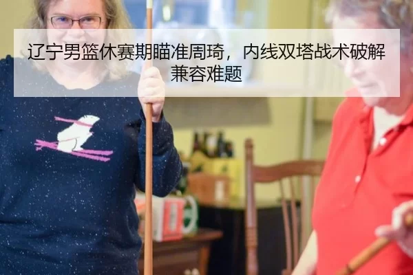 辽宁男篮休赛期瞄准周琦，内线双塔战术破解兼容难题